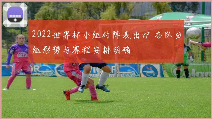 2022世界杯小组对阵表出炉 各队分组形势与赛程安排明确