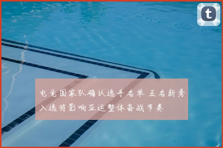 电竞国家队确认选手名单 五名新秀入选将影响亚运整体备战节奏