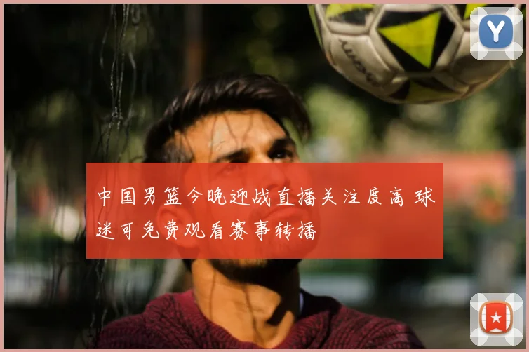 中国男篮今晚迎战直播关注度高 球迷可免费观看赛事转播
