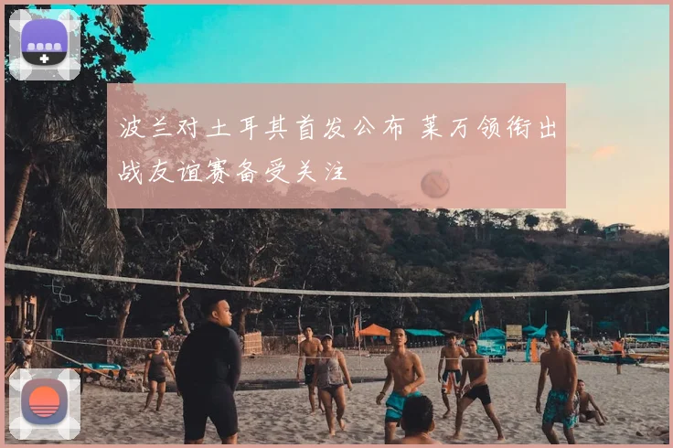 波兰对土耳其首发公布 莱万领衔出战友谊赛备受关注