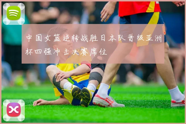 中国女篮逆转战胜日本队晋级亚洲杯四强冲击决赛席位