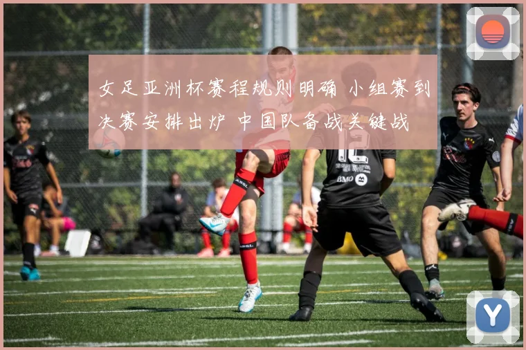 女足亚洲杯赛程规则明确 小组赛到决赛安排出炉 中国队备战关键战