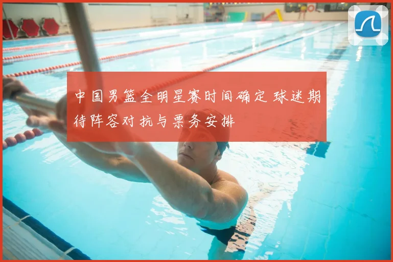 中国男篮全明星赛时间确定 球迷期待阵容对抗与票务安排