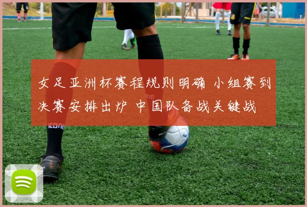 女足亚洲杯赛程规则明确 小组赛到决赛安排出炉 中国队备战关键战