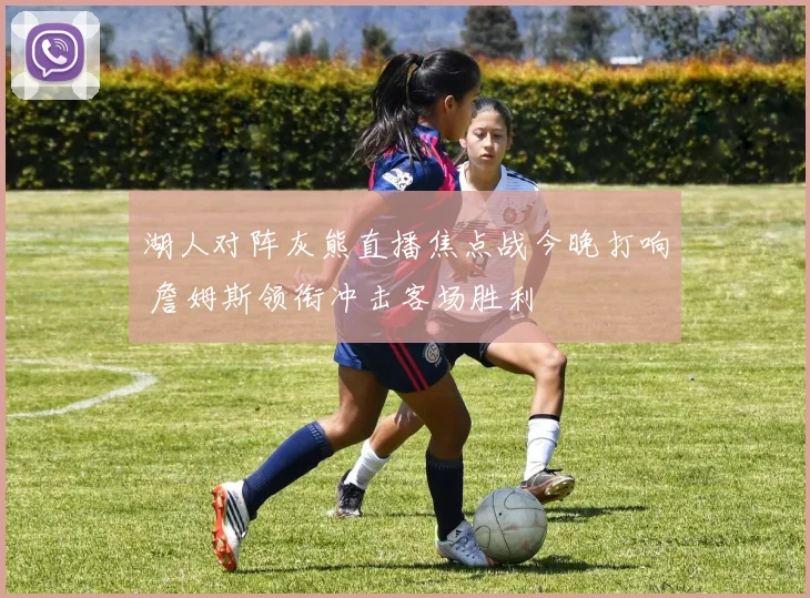湖人对阵灰熊直播焦点战今晚打响 詹姆斯领衔冲击客场胜利