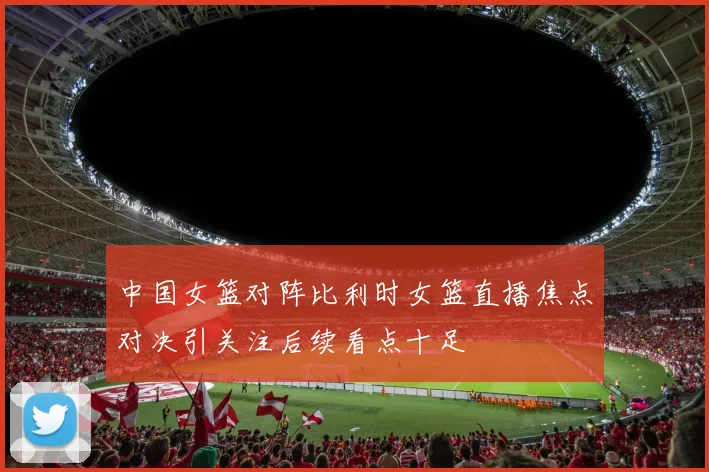 中国女篮对阵比利时女篮直播焦点对决引关注后续看点十足