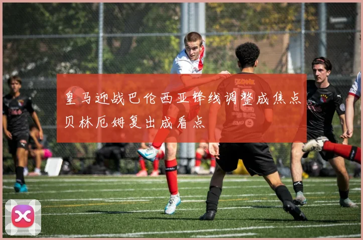 皇马迎战巴伦西亚锋线调整成焦点贝林厄姆复出成看点