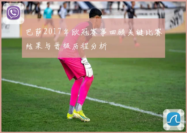 巴萨2017年欧冠赛事回顾关键比赛结果与晋级历程分析