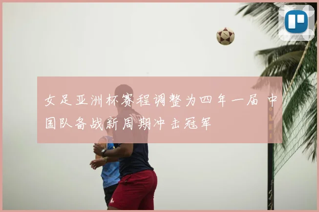 女足亚洲杯赛程调整为四年一届 中国队备战新周期冲击冠军