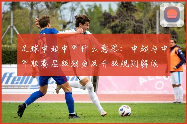 足球中超中甲什么意思：中超与中甲联赛层级划分及升级规则解读