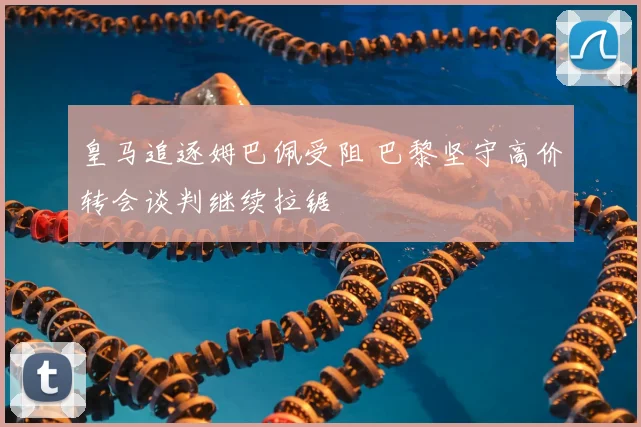 皇马追逐姆巴佩受阻 巴黎坚守高价转会谈判继续拉锯