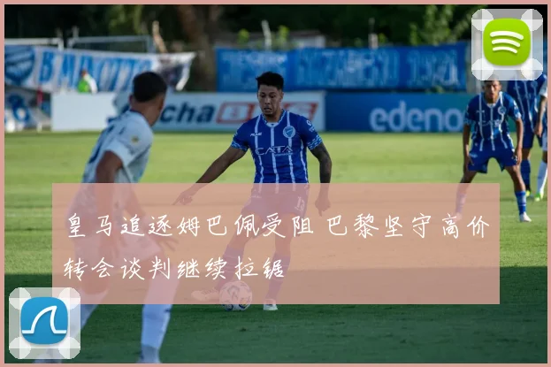 皇马追逐姆巴佩受阻 巴黎坚守高价转会谈判继续拉锯