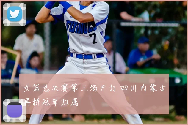 女篮总决赛第三场开打 四川内蒙古再拼冠军归属