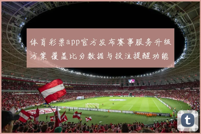 体育彩票app官方发布赛事服务升级方案 覆盖比分数据与投注提醒功能