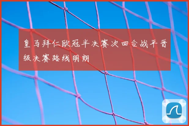 皇马拜仁欧冠半决赛次回合战平晋级决赛路线明朗