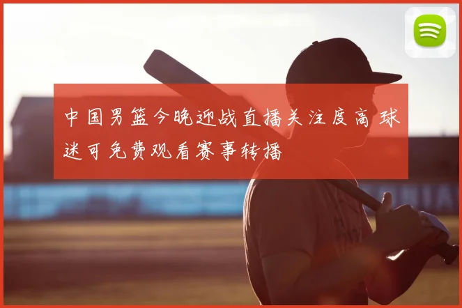 中国男篮今晚迎战直播关注度高 球迷可免费观看赛事转播