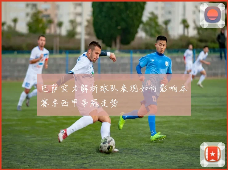 巴萨实力解析球队表现如何影响本赛季西甲争冠走势