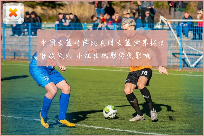 中国女篮对阵比利时女篮世界杯收官战失利 小组出线形势受影响