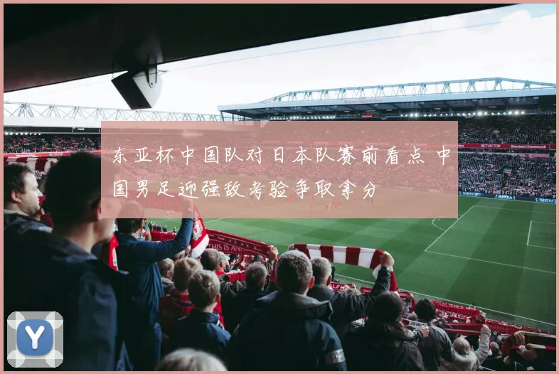 东亚杯中国队对日本队赛前看点 中国男足迎强敌考验争取拿分