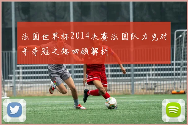 法国世界杯2014决赛法国队力克对手夺冠之路回顾解析