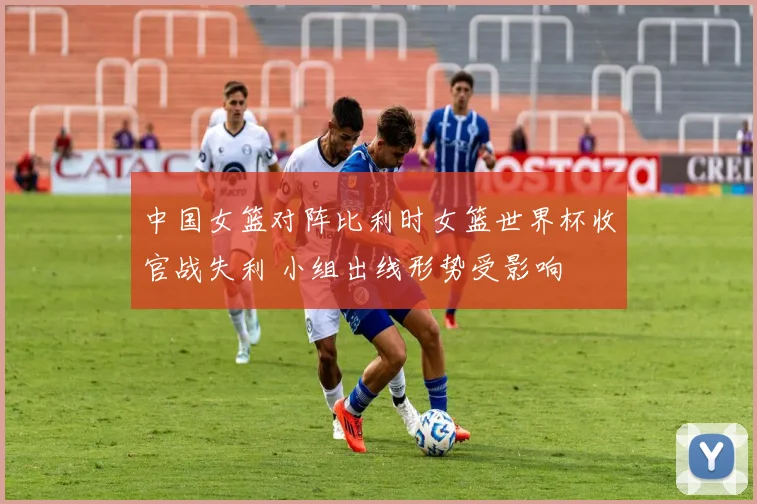 中国女篮对阵比利时女篮世界杯收官战失利 小组出线形势受影响