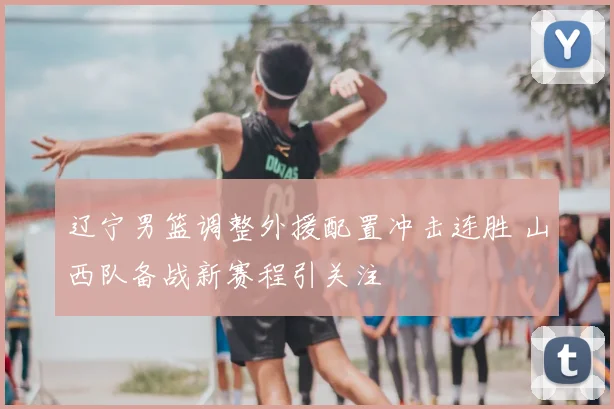 辽宁男篮调整外援配置冲击连胜 山西队备战新赛程引关注