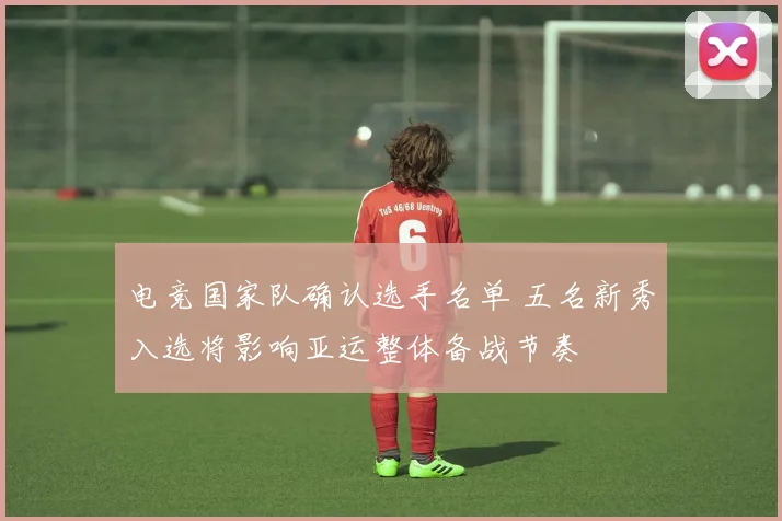 电竞国家队确认选手名单 五名新秀入选将影响亚运整体备战节奏