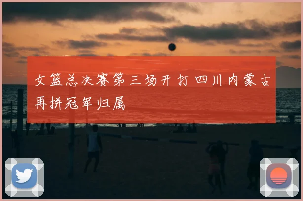女篮总决赛第三场开打 四川内蒙古再拼冠军归属