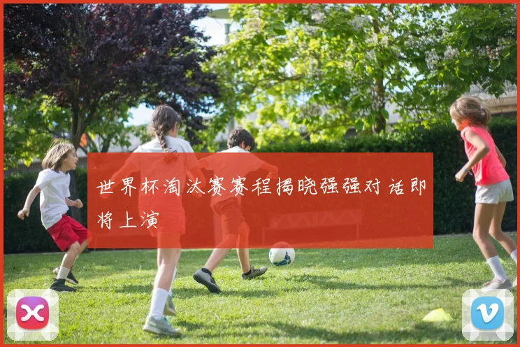 世界杯淘汰赛赛程揭晓强强对话即将上演