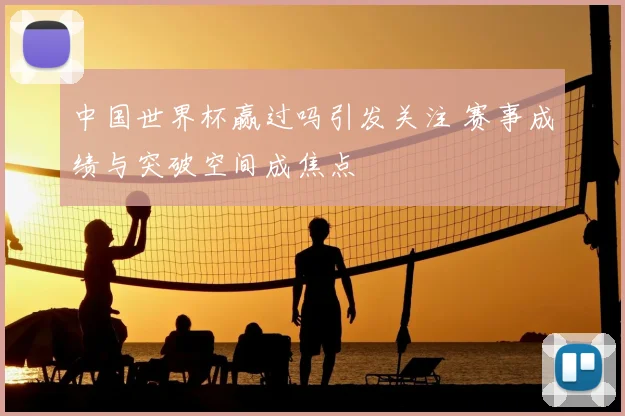 中国世界杯赢过吗引发关注 赛事成绩与突破空间成焦点