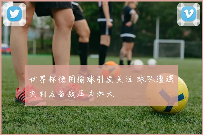世界杯德国输球引发关注 球队遭遇失利后备战压力加大
