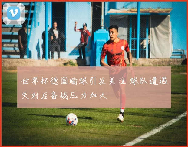 世界杯德国输球引发关注 球队遭遇失利后备战压力加大