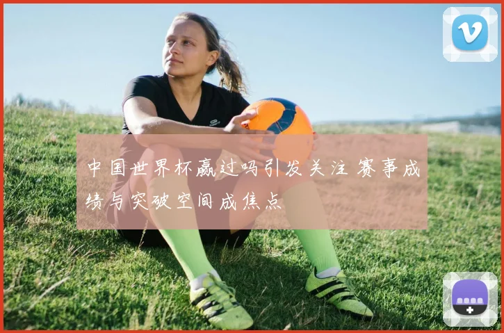 中国世界杯赢过吗引发关注 赛事成绩与突破空间成焦点