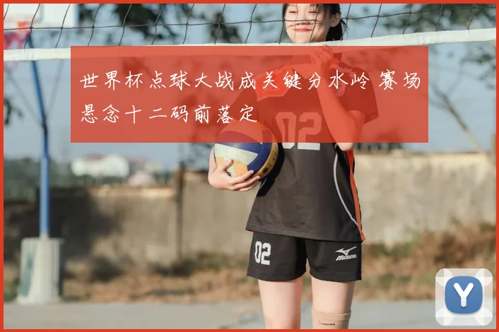 世界杯点球大战成关键分水岭 赛场悬念十二码前落定